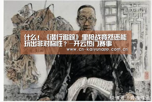 什么!《潜行追踪》里枪战竟然还能玩出非对称性?-开云热门赛事(图1) KAIYUN体育
