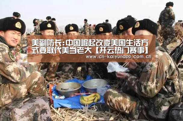 美副防长:中国崛起改变美国生活方式要取代美当老大【开云热门赛事】(图3) KAIYUN体育
